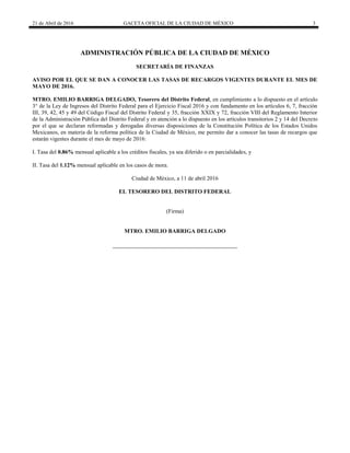 21 de Abril de 2016 GACETA OFICIAL DE LA CIUDAD DE MÉXICO 3
ADMINISTRACIÓN PÚBLICA DE LA CIUDAD DE MÉXICO
SECRETARÍA DE FINANZAS
AVISO POR EL QUE SE DAN A CONOCER LAS TASAS DE RECARGOS VIGENTES DURANTE EL MES DE
MAYO DE 2016.
MTRO. EMILIO BARRIGA DELGADO, Tesorero del Distrito Federal, en cumplimiento a lo dispuesto en el artículo
3° de la Ley de Ingresos del Distrito Federal para el Ejercicio Fiscal 2016 y con fundamento en los artículos 6, 7, fracción
III, 39, 42, 45 y 49 del Código Fiscal del Distrito Federal y 35, fracción XXIX y 72, fracción VIII del Reglamento Interior
de la Administración Pública del Distrito Federal y en atención a lo dispuesto en los artículos transitorios 2 y 14 del Decreto
por el que se declaran reformadas y derogadas diversas disposiciones de la Constitución Política de los Estados Unidos
Mexicanos, en materia de la reforma política de la Ciudad de México, me permito dar a conocer las tasas de recargos que
estarán vigentes durante el mes de mayo de 2016:
I. Tasa del 0.86% mensual aplicable a los créditos fiscales, ya sea diferido o en parcialidades, y
II. Tasa del 1.12% mensual aplicable en los casos de mora.
Ciudad de México, a 11 de abril 2016
EL TESORERO DEL DISTRITO FEDERAL
(Firma)
MTRO. EMILIO BARRIGA DELGADO
 