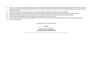 Todos los eventos de este procedimiento, se llevarán a cabo en la Sala de Licitaciones de la Dirección de Recursos Materiales y Servicios Generales, ubicada en
el segundo nivel del edificio denominado Anexo Sur, sito en Avenida Francisco del Paso y Troncoso No. 219, Colonia Jardín Balbuena, en las fechas y horarios
anteriormente citados.
 El lugar y la fecha para la entrega de los bienes, será en los sitios y horarios estipulados en las bases de la presente licitación.
 Condiciones de pago: 20 días naturales posteriores a la entrega formal de las facturas ante la Dirección de Recursos Financieros de esta Delegación.
 El idioma en que deberán presentar las proposiciones, así como los catálogos, folletos y demás literatura técnica será en idioma español.
 El tipo de moneda en que deberán cotizarse las proposiciones económicas será en pesos mexicanos.
 Ninguna de las condiciones establecidas en las bases de esta licitación, así como de las proposiciones presentadas por los licitantes, podrán ser negociadas.
 No se otorgarán anticipos.
Ciudad de México a 18 de Abril de 2016
(Firma)
Mtra. Yohana Ayala Villegas
Directora General de Administración
 