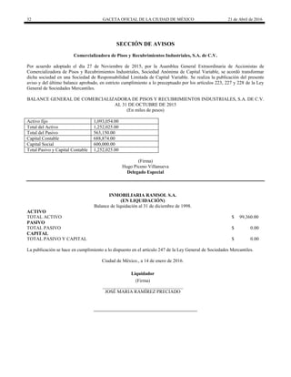 32 GACETA OFICIAL DE LA CIUDAD DE MÉXICO 21 de Abril de 2016
SECCIÓN DE AVISOS
Comercializadora de Pisos y Recubrimientos Industriales, S.A. de C.V.
Por acuerdo adoptado el día 27 de Noviembre de 2015, por la Asamblea General Extraordinaria de Accionistas de
Comercializadora de Pisos y Recubrimientos Industriales, Sociedad Anónima de Capital Variable, se acordó transformar
dicha sociedad en una Sociedad de Responsabilidad Limitada de Capital Variable. Se realiza la publicación del presente
aviso y del último balance aprobado, en estricto cumplimiento a lo preceptuado por los artículos 223, 227 y 228 de la Ley
General de Sociedades Mercantiles.
BALANCE GENERAL DE COMERCIALIZADORA DE PISOS Y RECUBRIMIENTOS INDUSTRIALES, S.A. DE C.V.
AL 31 DE OCTUBRE DE 2015
(En miles de pesos)
Activo fijo 1,093,054.00
Total del Activo 1,252,025.00
Total del Pasivo 563,150.00
Capital Contable 688,874.00
Capital Social 600,000.00
Total Pasivo y Capital Contable 1,252,025.00
(Firma)
Hugo Piceno Villanueva
Delegado Especial
INMOBILIARIA RAMSOL S.A.
(EN LIQUIDACIÓN)
Balance de liquidación al 31 de diciembre de 1998.
ACTIVO
TOTAL ACTIVO $ 99,360.00
PASIVO
TOTAL PASIVO $ 0.00
CAPITAL
TOTAL PASIVO Y CAPITAL $ 0.00
La publicación se hace en cumplimiento a lo dispuesto en el artículo 247 de la Ley General de Sociedades Mercantiles.
Ciudad de México., a 14 de enero de 2016.
Liquidador
(Firma)
__________________________________
JOSÉ MARIA RAMÍREZ PRECIADO
 