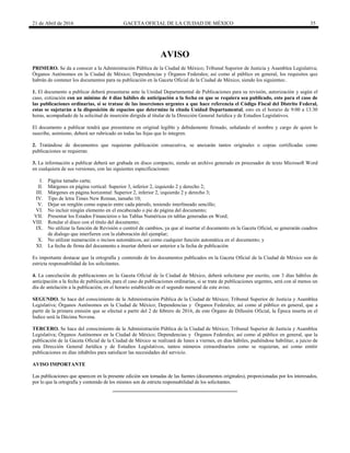 21 de Abril de 2016 GACETA OFICIAL DE LA CIUDAD DE MÉXICO 35
AVISO
PRIMERO. Se da a conocer a la Administración Pública de la Ciudad de México; Tribunal Superior de Justicia y Asamblea Legislativa;
Órganos Autónomos en la Ciudad de México; Dependencias y Órganos Federales; así como al público en general, los requisitos que
habrán de contener los documentos para su publicación en la Gaceta Oficial de la Ciudad de México, siendo los siguientes:.
1. El documento a publicar deberá presentarse ante la Unidad Departamental de Publicaciones para su revisión, autorización y según el
caso, cotización con un mínimo de 4 días hábiles de anticipación a la fecha en que se requiera sea publicado, esto para el caso de
las publicaciones ordinarias, si se tratase de las inserciones urgentes a que hace referencia el Código Fiscal del Distrito Federal,
estas se sujetarán a la disposición de espacios que determine la citada Unidad Departamental, esto en el horario de 9:00 a 13:30
horas, acompañado de la solicitud de inserción dirigida al titular de la Dirección General Jurídica y de Estudios Legislativos.
El documento a publicar tendrá que presentarse en original legible y debidamente firmado, señalando el nombre y cargo de quien lo
suscribe, asimismo, deberá ser rubricado en todas las fojas que lo integren.
2. Tratándose de documentos que requieran publicación consecutiva, se anexarán tantos originales o copias certificadas como
publicaciones se requieran.
3. La información a publicar deberá ser grabada en disco compacto, siendo un archivo generado en procesador de texto Microsoft Word
en cualquiera de sus versiones, con las siguientes especificaciones:
I. Página tamaño carta;
II. Márgenes en página vertical: Superior 3, inferior 2, izquierdo 2 y derecho 2;
III. Márgenes en página horizontal: Superior 2, inferior 2, izquierdo 2 y derecho 3;
IV. Tipo de letra Times New Roman, tamaño 10;
V. Dejar un renglón como espacio entre cada párrafo, teniendo interlineado sencillo;
VI. No incluir ningún elemento en el encabezado o pie de página del documento;
VII. Presentar los Estados Financieros o las Tablas Numéricas en tablas generadas en Word;
VIII. Rotular el disco con el título del documento;
IX. No utilizar la función de Revisión o control de cambios, ya que al insertar el documento en la Gaceta Oficial, se generarán cuadros
de dialogo que interfieren con la elaboración del ejemplar;
X. No utilizar numeración o incisos automáticos, así como cualquier función automática en el documento; y
XI. La fecha de firma del documento a insertar deberá ser anterior a la fecha de publicación
Es importante destacar que la ortografía y contenido de los documentos publicados en la Gaceta Oficial de la Ciudad de México son de
estricta responsabilidad de los solicitantes.
4. La cancelación de publicaciones en la Gaceta Oficial de la Ciudad de México, deberá solicitarse por escrito, con 3 días hábiles de
anticipación a la fecha de publicación, para el caso de publicaciones ordinarias, si se trata de publicaciones urgentes, será con al menos un
día de antelación a la publicación, en el horario establecido en el segundo numeral de este aviso.
SEGUNDO. Se hace del conocimiento de la Administración Pública de la Ciudad de México; Tribunal Superior de Justicia y Asamblea
Legislativa; Órganos Autónomos en la Ciudad de México; Dependencias y Órganos Federales; así como al público en general, que a
partir de la primera emisión que se efectué a partir del 2 de febrero de 2016, de este Órgano de Difusión Oficial, la Época inserta en el
Índice será la Décima Novena.
TERCERO. Se hace del conocimiento de la Administración Pública de la Ciudad de México; Tribunal Superior de Justicia y Asamblea
Legislativa; Órganos Autónomos en la Ciudad de México; Dependencias y Órganos Federales; así como al público en general, que la
publicación de la Gaceta Oficial de la Ciudad de México se realizará de lunes a viernes, en días hábiles, pudiéndose habilitar, a juicio de
esta Dirección General Jurídica y de Estudios Legislativos, tantos números extraordinarios como se requieran, así como emitir
publicaciones en días inhábiles para satisfacer las necesidades del servicio.
AVISO IMPORTANTE
Las publicaciones que aparecen en la presente edición son tomadas de las fuentes (documentos originales), proporcionadas por los interesados,
por lo que la ortografía y contenido de los mismos son de estricta responsabilidad de los solicitantes.
 