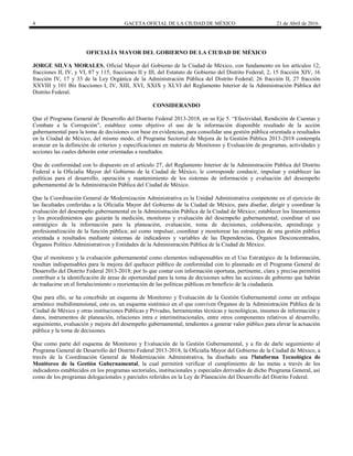 4 GACETA OFICIAL DE LA CIUDAD DE MÉXICO 21 de Abril de 2016
OFICIALÍA MAYOR DEL GOBIERNO DE LA CIUDAD DE MÉXICO
JORGE SILVA MORALES, Oficial Mayor del Gobierno de la Ciudad de México, con fundamento en los artículos 12,
fracciones II, IV, y VI, 87 y 115, fracciones II y III, del Estatuto de Gobierno del Distrito Federal; 2, 15 fracción XIV, 16
fracción IV, 17 y 33 de la Ley Orgánica de la Administración Pública del Distrito Federal; 26 fracción II, 27 fracción
XXVIII y 101 Bis fracciones I, IV, XIII, XVI, XXIX y XLVI del Reglamento Interior de la Administración Pública del
Distrito Federal.
CONSIDERANDO
Que el Programa General de Desarrollo del Distrito Federal 2013-2018, en su Eje 5. “Efectividad, Rendición de Cuentas y
Combate a la Corrupción”, establece como objetivo el uso de la información disponible resultado de la acción
gubernamental para la toma de decisiones con base en evidencias, para consolidar una gestión pública orientada a resultados
en la Ciudad de México, del mismo modo, el Programa Sectorial de Mejora de la Gestión Pública 2013-2018 contempla
avanzar en la definición de criterios y especificaciones en materia de Monitoreo y Evaluación de programas, actividades y
acciones las cuales deberán estar orientadas a resultados.
Que de conformidad con lo dispuesto en el artículo 27, del Reglamento Interior de la Administración Pública del Distrito
Federal a la Oficialía Mayor del Gobierno de la Ciudad de México, le corresponde conducir, impulsar y establecer las
políticas para el desarrollo, operación y mantenimiento de los sistemas de información y evaluación del desempeño
gubernamental de la Administración Pública del Ciudad de México.
Que la Coordinación General de Modernización Administrativa es la Unidad Administrativa competente en el ejercicio de
las facultades conferidas a la Oficialía Mayor del Gobierno de la Ciudad de México, para diseñar, dirigir y coordinar la
evaluación del desempeño gubernamental en la Administración Pública de la Ciudad de México; establecer los lineamientos
y los procedimientos que guiarán la medición, monitoreo y evaluación del desempeño gubernamental; coordinar el uso
estratégico de la información para la planeación, evaluación, toma de decisiones, colaboración, aprendizaje y
profesionalización de la función pública; así como impulsar, coordinar y monitorear las estrategias de una gestión pública
orientada a resultados mediante sistemas de indicadores y variables de las Dependencias, Órganos Desconcentrados,
Órganos Político Administrativos y Entidades de la Administración Pública de la Ciudad de México.
Que el monitoreo y la evaluación gubernamental como elementos indispensables en el Uso Estratégico de la Información,
resultan indispensables para la mejora del quehacer público de conformidad con lo plasmado en el Programa General de
Desarrollo del Distrito Federal 2013-2018; por lo que contar con información oportuna, pertinente, clara y precisa permitirá
contribuir a la identificación de áreas de oportunidad para la toma de decisiones sobre las acciones de gobierno que habrán
de traducirse en el fortalecimiento o reorientación de las políticas públicas en beneficio de la ciudadanía.
Que para ello, se ha concebido un esquema de Monitoreo y Evaluación de la Gestión Gubernamental como un enfoque
armónico multidimensional, esto es, un esquema sistémico en el que conviven Órganos de la Administración Pública de la
Ciudad de México y otras instituciones Públicas y Privadas, herramientas técnicas y tecnológicas, insumos de información y
datos, instrumentos de planeación, relaciones intra e interinstitucionales, entre otros componentes relativos al desarrollo,
seguimiento, evaluación y mejora del desempeño gubernamental, tendientes a generar valor público para elevar la actuación
pública y la toma de decisiones.
Que como parte del esquema de Monitoreo y Evaluación de la Gestión Gubernamental, y a fin de darle seguimiento al
Programa General de Desarrollo del Distrito Federal 2013-2018, la Oficialía Mayor del Gobierno de la Ciudad de México, a
través de la Coordinación General de Modernización Administrativa, ha diseñado una Plataforma Tecnológica de
Monitoreo de la Gestión Gubernamental, la cual permitirá verificar el cumplimiento de las metas a través de los
indicadores establecidos en los programas sectoriales, institucionales y especiales derivados de dicho Programa General, así
como de los programas delegacionales y parciales referidos en la Ley de Planeación del Desarrollo del Distrito Federal.
 
