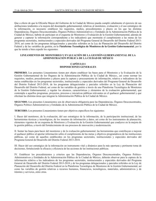 21 de Abril de 2016 GACETA OFICIAL DE LA CIUDAD DE MÉXICO 5
Que a efecto de que la Oficialía Mayor del Gobierno de la Ciudad de México pueda cumplir cabalmente el ejercicio de sus
atribuciones tendientes a la mejora del desempeño gubernamental, relativas al monitoreo, evaluación y el uso estratégico de
la información, es necesario establecer los requisitos, medios, procedimientos y plazos en los que las distintas
Dependencias, Órganos Desconcentrados, Órganos Político-Administrativos y Entidades de la Administración Pública de la
Ciudad de México, habrán de participar en el esquema de Monitoreo y Evaluación de la Gestión Gubernamental, además de
generar y capturar la información correspondiente a los indicadores que mostrarán el cumplimiento a las metas de los
programas sectoriales, institucionales y especiales derivados del Programa General de Desarrollo del Distrito Federal 2013-
2018, así como de los programas delegacionales y parciales referidos en la Ley de Planeación del Desarrollo del Distrito
Federal y de las variables de gestión, en la Plataforma Tecnológica de Monitoreo de la Gestión Gubernamental, por lo
que he tenido a bien expedir los siguientes:
LINEAMIENTOS DE MONITOREO Y EVALUACIÓN DE LA GESTIÓN GUBERNAMENTAL DE LA
ADMINISTRACIÓN PÚBLICA DE LA CIUDAD DE MÉXICO
CAPÍTULO I
DISPOSICIONES GENERALES
PRIMERO. Los presentes Lineamientos tienen por objeto establecer las bases para el Monitoreo y la Evaluación de la
Gestión Gubernamental de los Órganos de la Administración Pública de la Ciudad de México., así como normar los
requisitos, medios, procedimientos y plazos para la captura y procesamiento de información, relativa a indicadores de las
metas establecidas en los programas sectoriales, institucionales y especiales derivados del Programa General de Desarrollo
del Distrito Federal 2013-2018, de los programas delegacionales y parciales referidos en la Ley de Planeación del
Desarrollo del Distrito Federal, así como de las variables de gestión a través de una Plataforma Tecnológica de Monitoreo
de la Gestión Gubernamental; y regular los alcances, características y elementos de la evaluación gubernamental, que
contempla a aquellos programas, proyectos, procesos e iniciativas públicas relevantes en el quehacer gubernamental y que
efectúan las distintas áreas que integran la Administración Pública de la Ciudad de México.
SEGUNDO. Los presentes Lineamientos son de observancia obligatoria para las Dependencias, Órganos Desconcentrados,
Órganos Político-Administrativos y Entidades de la Administración Pública de la Ciudad de México.
TERCERO. Los presentes Lineamientos tienen por objetivos específicos los siguientes:
I. Hacer del monitoreo, de la evaluación, del uso estratégico de la información, de la participación institucional, de las
herramientas técnicas y tecnológicas, de los insumos de información y datos, así como de los instrumentos de planeación,
elementos vigentes de un esquema de Monitoreo y Evaluación de la Gestión Gubernamental que coadyuve en la mejora de
la gestión pública, a través del fortalecimiento de sus procesos de innovación y modernización.
II. Sentar las bases para hacer del monitoreo y de la evaluación gubernamental, las herramientas que contribuyan a mejorar
el quehacer público al aportar información sobre el cumplimiento de las metas y objetivos programáticos de las instituciones
públicas, así como de aquellos establecidos en los programas sectoriales, institucionales y especiales derivados del
Programa General de Desarrollo del Distrito Federal 2013-2018.
III. Hacer del uso estratégico de la información un instrumento vital y dinámico para la más oportuna y pertinente toma de
decisiones, fortaleciendo la eficacia y eficiencia de las acciones de las instituciones públicas.
IV. Establecer los procedimientos y criterios que las Dependencias, Órganos Desconcentrados, Órganos Político-
Administrativos y Entidades de la Administración Pública de la Ciudad de México, deberán observar para la captura de la
información relativa a los indicadores de los programas sectoriales, institucionales y especiales derivados del Programa
General de Desarrollo del Distrito Federal 2013-2018 y de los programas delegacionales y parciales referidos en la Ley de
Planeación del Desarrollo del Distrito Federal en la Plataforma Tecnológica de Monitoreo de la Gestión Gubernamental, así
como las variables de gestión relativas a recursos humanos, financieros, tecnológicos, materiales, administrativos y de
trámites y servicios, entre otras.
 