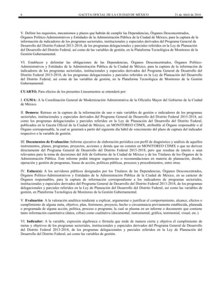 6 GACETA OFICIAL DE LA CIUDAD DE MÉXICO 21 de Abril de 2016
V. Definir los requisitos, mecanismos y plazos que habrán de cumplir las Dependencias, Órganos Desconcentrados,
Órganos Político-Administrativos y Entidades de la Administración Pública de la Ciudad de México, para la captura de la
información de indicadores de los programas sectoriales, institucionales y especiales derivados del Programa General de
Desarrollo del Distrito Federal 2013-2018, de los programas delegacionales y parciales referidos en la Ley de Planeación
del Desarrollo del Distrito Federal, así como de las variables de gestión, en la Plataforma Tecnológica de Monitoreo de la
Gestión Gubernamental.
VI. Establecer y delimitar las obligaciones de las Dependencias, Órganos Desconcentrados, Órganos Político-
Administrativos y Entidades de la Administración Pública de la Ciudad de México, para la captura de la información de
indicadores de los programas sectoriales, institucionales y especiales derivados del Programa General de Desarrollo del
Distrito Federal 2013-2018, de los programas delegacionales y parciales referidos en la Ley de Planeación del Desarrollo
del Distrito Federal, así como de las variables de gestión, en la Plataforma Tecnológica de Monitoreo de la Gestión
Gubernamental.
CUARTO. Para efectos de los presentes Lineamientos se entenderá por:
I. CGMA: A la Coordinación General de Modernización Administrativa de la Oficialía Mayor del Gobierno de la Ciudad
de México.
II. Demora: Retraso en la captura de la información de uno o más variables de gestión o indicadores de los programas
sectoriales, institucionales y especiales derivados del Programa General de Desarrollo del Distrito Federal 2013-2018, así
como los programas delegacionales y parciales referidos en la Ley de Planeación del Desarrollo del Distrito Federal,
publicados en la Gaceta Oficial de la Ciudad de México, en MONITOREO CDMX, atribuible al Órgano responsable o al
Órgano corresponsable, la cual se generará a partir del siguiente día hábil de vencimiento del plazo de captura del indicador
respectivo o la variable de gestión.
III. Documentos de Evaluación: Informe ejecutivo de elaboración periódica con perfil de diagnóstico y análisis de aquellos
instrumentos, planes, programas, proyectos, acciones y demás que no consten en MONITOREO CDMX o que no deriven
directamente del Programa General de Desarrollo del Distrito Federal 2013-2018, pero que resultan de interés o sean
relevantes para la toma de decisiones del Jefe de Gobierno de la Ciudad de México y de los Titulares de los Órganos de la
Administración Pública. Este informe podrá integrar sugerencias o recomendaciones en materia de planeación, diseño,
operación y gestión de programas, líneas de acción, políticas públicas, procesos y procedimientos, entre otras.
IV. Enlace(s): A los servidores públicos designados por los Titulares de las Dependencias, Órganos Desconcentrados,
Órganos Político-Administrativos y Entidades de la Administración Pública de la Ciudad de México, en su carácter de
Órganos responsables, para la captura de información correspondiente a los indicadores de programas sectoriales,
institucionales y especiales derivados del Programa General de Desarrollo del Distrito Federal 2013-2018, de los programas
delegacionales y parciales referidos en la Ley de Planeación del Desarrollo del Distrito Federal, así como las variables de
gestión, en Plataforma Tecnológica de Monitoreo de la Gestión Gubernamental.
V. Evaluación: A la valoración analítica tendiente a explicar, argumentar o justificar el comportamiento, alcance, efectos o
cumplimiento de alguna meta, objetivo, plan, fenómeno, proyecto, hecho o circunstancia previamente establecida, planeada
o programada de alguna acción, política, proceso o programa; la cual se plasma en un informe o documento que contiene
tanto información cuantitativa (datos, cifras) como cualitativa (documental, instrumental, gráfica, testimonial, visual, etc.).
VI. Indicador: A la variable, expresión algebraica o fórmula que mide de manera cierta y objetiva el cumplimiento de
metas y objetivos de los programas sectoriales, institucionales y especiales derivados del Programa General de Desarrollo
del Distrito Federal 2013-2018, de los programas delegacionales y parciales referidos en la Ley de Planeación del
Desarrollo del Distrito Federal, así como las variables de gestión.
 