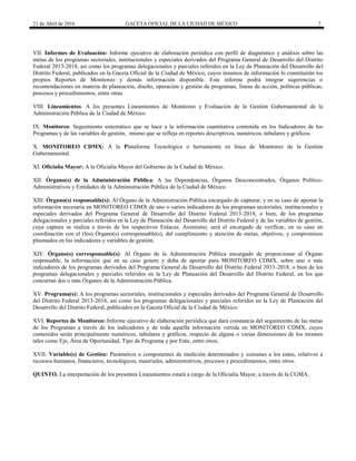 21 de Abril de 2016 GACETA OFICIAL DE LA CIUDAD DE MÉXICO 7
VII. Informes de Evaluación: Informe ejecutivo de elaboración periódica con perfil de diagnóstico y análisis sobre las
metas de los programas sectoriales, institucionales y especiales derivados del Programa General de Desarrollo del Distrito
Federal 2013-2018, así como los programas delegacionales y parciales referidos en la Ley de Planeación del Desarrollo del
Distrito Federal, publicados en la Gaceta Oficial de la Ciudad de México; cuyos insumos de información lo constituirán los
propios Reportes de Monitoreo y demás información disponible. Este informe podrá integrar sugerencias o
recomendaciones en materia de planeación, diseño, operación y gestión de programas, líneas de acción, políticas públicas,
procesos y procedimientos, entre otras.
VIII. Lineamientos. A los presentes Lineamientos de Monitoreo y Evaluación de la Gestión Gubernamental de la
Administración Pública de la Ciudad de México.
IX. Monitoreo. Seguimiento sistemático que se hace a la información cuantitativa contenida en los Indicadores de los
Programas y de las variables de gestión, mismo que se refleja en reportes descriptivos, numéricos, tabulares y gráficos.
X. MONITOREO CDMX: A la Plataforma Tecnológica o herramienta en línea de Monitoreo de la Gestión
Gubernamental.
XI. Oficialía Mayor: A la Oficialía Mayor del Gobierno de la Ciudad de México.
XII. Órgano(s) de la Administración Pública: A las Dependencias, Órganos Desconcentrados, Órganos Político-
Administrativos y Entidades de la Administración Pública de la Ciudad de México.
XIII. Órgano(s) responsable(s): Al Órgano de la Administración Pública encargado de capturar, y en su caso de aportar la
información necesaria en MONITOREO CDMX de uno o varios indicadores de los programas sectoriales, institucionales y
especiales derivados del Programa General de Desarrollo del Distrito Federal 2013-2018, o bien, de los programas
delegacionales y parciales referidos en la Ley de Planeación del Desarrollo del Distrito Federal y de las variables de gestión,
cuya captura se realiza a través de los respectivos Enlaces. Asimismo, será el encargado de verificar, en su caso en
coordinación con el (los) Órgano(s) corresponsable(s), del cumplimiento y atención de metas, objetivos, y compromisos
plasmados en los indicadores y variables de gestión.
XIV. Órgano(s) corresponsable(s): Al Órgano de la Administración Pública encargado de proporcionar al Órgano
responsable, la información que en su caso genere y deba de aportar para MONITOREO CDMX, sobre uno o más
indicadores de los programas derivados del Programa General de Desarrollo del Distrito Federal 2013-2018, o bien de los
programas delegacionales y parciales referidos en la Ley de Planeación del Desarrollo del Distrito Federal, en los que
concurran dos o más Órganos de la Administración Pública.
XV. Programa(s): A los programas sectoriales, institucionales y especiales derivados del Programa General de Desarrollo
del Distrito Federal 2013-2018, así como los programas delegacionales y parciales referidos en la Ley de Planeación del
Desarrollo del Distrito Federal, publicados en la Gaceta Oficial de la Ciudad de México.
XVI. Reportes de Monitoreo: Informe ejecutivo de elaboración periódica que dará constancia del seguimiento de las metas
de los Programas a través de los indicadores y de toda aquella información vertida en MONITOREO CDMX, cuyos
contenidos serán principalmente numéricos, tabulares y gráficos, respecto de alguna o varias dimensiones de los mismos
tales como Eje, Área de Oportunidad, Tipo de Programa y por Ente, entre otros.
XVII. Variable(s) de Gestión: Parámetros o componentes de medición determinados y comunes a los entes, relativos a
recursos humanos, financieros, tecnológicos, materiales, administrativos, procesos y procedimientos, entre otros.
QUINTO. La interpretación de los presentes Lineamientos estará a cargo de la Oficialía Mayor, a través de la CGMA.
 
