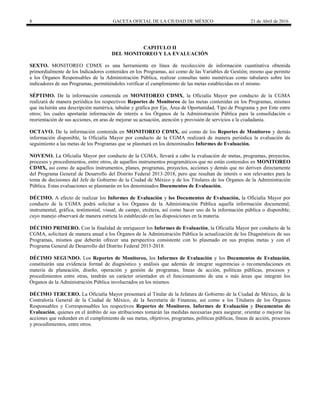 8 GACETA OFICIAL DE LA CIUDAD DE MÉXICO 21 de Abril de 2016
CAPITULO II
DEL MONITOREO Y LA EVALUACIÓN
SEXTO. MONITOREO CDMX es una herramienta en línea de recolección de información cuantitativa obtenida
primordialmente de los Indicadores contenidos en los Programas, así como de las Variables de Gestión; mismo que permite
a los Órganos Responsables de la Administración Pública, realizar consultas tanto numéricas como tabulares sobre los
indicadores de sus Programas, permitiéndoles verificar el cumplimiento de las metas establecidas en el mismo.
SÉPTIMO. De la información contenida en MONITOREO CDMX, la Oficialía Mayor por conducto de la CGMA
realizará de manera periódica los respectivos Reportes de Monitoreo de las metas contenidas en los Programas, mismos
que incluirán una descripción numérica, tabular y gráfica por Eje, Área de Oportunidad, Tipo de Programa y por Ente entre
otros; los cuales aportarán información de interés a los Órganos de la Administración Pública para la consolidación o
reorientación de sus acciones, en aras de mejorar su actuación, atención y provisión de servicios a la ciudadanía.
OCTAVO. De la información contenida en MONITOREO CDMX, así como de los Reportes de Monitoreo y demás
información disponible, la Oficialía Mayor por conducto de la CGMA realizará de manera periódica la evaluación de
seguimiento a las metas de los Programas que se plasmará en los denominados Informes de Evaluación.
NOVENO. La Oficialía Mayor por conducto de la CGMA, llevará a cabo la evaluación de metas, programas, proyectos,
procesos y procedimientos, entre otros, de aquellos instrumentos programáticos que no están contenidos en MONITOREO
CDMX, así como de aquellos instrumentos, planes, programas, proyectos, acciones y demás que no deriven directamente
del Programa General de Desarrollo del Distrito Federal 2013-2018, pero que resultan de interés o son relevantes para la
toma de decisiones del Jefe de Gobierno de la Ciudad de México y de los Titulares de los Órganos de la Administración
Pública. Estas evaluaciones se plasmarán en los denominados Documentos de Evaluación.
DÉCIMO. A efecto de realizar los Informes de Evaluación y los Documentos de Evaluación, la Oficialía Mayor por
conducto de la CGMA podrá solicitar a los Órganos de la Administración Pública aquella información documental,
instrumental, gráfica, testimonial, visual, de campo, etcétera, así como hacer uso de la información pública o disponible;
cuyo manejo observará de manera estricta lo establecido en las disposiciones en la materia.
DÉCIMO PRIMERO. Con la finalidad de enriquecer los Informes de Evaluación, la Oficialía Mayor por conducto de la
CGMA, solicitará de manera anual a los Órganos de la Administración Pública la actualización de los Diagnósticos de sus
Programas, mismos que deberán ofrecer una perspectiva consistente con lo plasmado en sus propias metas y con el
Programa General de Desarrollo del Distrito Federal 2013-2018.
DÉCIMO SEGUNDO. Los Reportes de Monitoreo, los Informes de Evaluación y los Documentos de Evaluación,
constituirán una evidencia formal de diagnóstico y análisis que además de integrar sugerencias o recomendaciones en
materia de planeación, diseño, operación y gestión de programas, líneas de acción, políticas públicas, procesos y
procedimientos entre otras, tendrán un carácter orientador en el funcionamiento de una o más áreas que integran los
Órganos de la Administración Pública involucrados en los mismos.
DÉCIMO TERCERO. La Oficialía Mayor presentará al Titular de la Jefatura de Gobierno de la Ciudad de México, de la
Contraloría General de la Ciudad de México, de la Secretaría de Finanzas, así como a los Titulares de los Órganos
Responsables y Corresponsables los respectivos Reportes de Monitoreo, Informes de Evaluación y Documentos de
Evaluación, quienes en el ámbito de sus atribuciones tomarán las medidas necesarias para asegurar, orientar o mejorar las
acciones que redunden en el cumplimiento de sus metas, objetivos, programas, políticas públicas, líneas de acción, procesos
y procedimientos, entre otros.
 