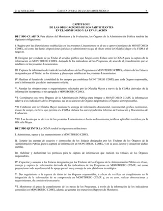 21 de Abril de 2016 GACETA OFICIAL DE LA CIUDAD DE MÉXICO 9
CAPITULO III
DE LAS OBLIGACIONES DE LOS PARTICIPANTES
EN EL MONITOREO Y LA EVALUACIÓN
DÉCIMO CUARTO. Para efectos del Monitoreo y la Evaluación, los Órganos de la Administración Pública tendrán las
siguientes obligaciones:
I. Regirse por las disposiciones establecidas en los presentes Lineamientos en el uso y aprovechamiento de MONITOREO
CDMX, así como las demás disposiciones jurídicas y administrativas que al efecto emita la Oficialía Mayor o la CGMA al
respecto.
II. Designar por conducto de su Titular al servidor público que fungirá como Enlace ante la CGMA para la captura de la
información en MONITOREO CDMX, derivada de los indicadores de los Programas, de acuerdo al procedimiento que se
establece en los presentes Lineamientos.
III. Capturar la información derivada de los indicadores de los Programas en MONITOREO CDMX, a través de los Enlaces
designados por el Titular, en los términos y plazos que establezcan los presentes Lineamientos.
IV. Realizar el llenado de la totalidad de los campos que establezca MONITOREO CDMX para cada Órgano responsable,
con la información que dicho instrumento solicite.
V. Atender las observaciones y requerimientos solicitados por la Oficialía Mayor a través de la CGMA derivadas de la
información incorporada o no agregada a MONITOREO CDMX.
VI. Coordinarse con otros Órganos de la Administración Pública para integrar a MONITOREO CDMX la información
relativa a los indicadores de los Programas, sea en su carácter de Órganos responsables u Órganos corresponsables.
VII. Colaborar con la Oficialía Mayor mediante la entrega de información documental, instrumental, gráfica, testimonial,
visual, de campo, etcétera, que permita a la CGMA elaborar los correspondientes Informes de Evaluación y Documentos de
Evaluación.
VIII. Las demás que se deriven de los presentes Lineamientos o demás ordenamientos jurídicos aplicables emitidos por la
Oficialía Mayor.
DÉCIMO QUINTO. La CGMA tendrá las siguientes atribuciones:
I. Administrar, operar y dar mantenimiento a MONITOREO CDMX.
II. Generar las cuentas de usuarios y contraseñas de los Enlaces designados por los Titulares de los Órganos de la
Administración Pública para la captura de información en MONITOREO CDMX, y en su caso, activar y desactivar dichas
cuentas.
III. Habilitar y deshabilitar los permisos para la captura de información que realicen los Enlaces de los Órganos
responsables.
IV. Capacitar y asesorar a los Enlaces designados por los Titulares de los Órganos de la Administración Pública en el uso,
manejo y captura de información derivada de los indicadores de los Programas en MONITOREO CDMX; así como
proporcionar todo aquel material de apoyo para el uso y manejo de esta plataforma tecnológica.
V. Dar seguimiento a la captura de datos de los Órganos responsables, a efecto de verificar su cumplimiento en la
integración de la información de su competencia en MONITOREO CDMX y, en su caso, realizar observaciones y
requerimientos, de considerarlo necesario.
VI. Monitorear el grado de cumplimiento de las metas de los Programas, a través de la información de los indicadores
contenidos en MONITOREO CDMX, además de generar los respectivos Reportes de Monitoreo.
 