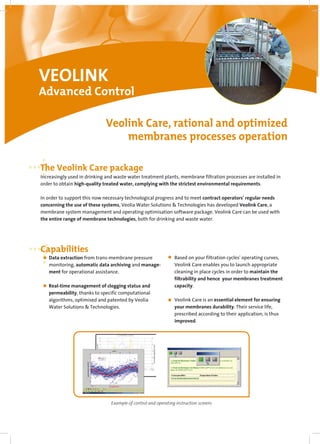 VEOLINK
Advanced Control
The Veolink Care package
Capabilities
Veolink Care, rational and optimized
membranes processes operation
Increasingly used in drinking and waste water treatment plants, membrane filtration processes are installed in
order to obtain high-quality treated water, complying with the strictest environmental requirements.
In order to support this now necessary technological progress and to meet contract operators' regular needs
concerning the use of these systems, Veolia Water Solutions & Technologies has developed Veolink Care, a
membrane system management and operating optimisation software package. Veolink Care can be used with
the entire range of membrane technologies, both for drinking and waste water.
Data extraction from trans-membrane pressure
monitoring, automatic data archiving and manage-
ment for operational assistance.
Real-time management of clogging status and
permeability, thanks to specific computational
algorithms, optimised and patented by Veolia
Water Solutions & Technologies.
Based on your filtration cycles' operating curves,
Veolink Care enables you to launch appropriate
cleaning in place cycles in order to maintain the
filtrability and hence your membranes treatment
capacity.
Veolink Care is an essential element for ensuring
your membranes durability. Their service life,
prescribed according to their application, is thus
improved.
Example of control and operating instruction screens
 