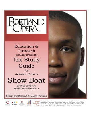 Education &
Outreach
proudly presents
The Study
Guide
for
Jerome Kern’s
Show Boat
Book & Lyrics by
Oscar Hammerstein II
Writing and Research by Alexis Hamilton
Portland Opera appreciates the continuing support of The Regional Arts and Culture
Council, Work for Art, Oregon Arts Commission, The National Endowment for the Arts
and the Oregon Cultural Trust. Portland Opera is a member of OPERA AMERICA.
 