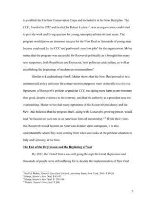 to establish the Civilian Conservation Corps and included it in his New Deal plan. The
CCC, founded in 1932 and headed by Robert Fechner7
, was an organization established
to provide work and living quarters for young, unemployed men in rural areas. The
program would prove an immense success for the New Deal as thousands of young men
became employed by the CCC and performed countless jobs8
for the organization. Maher
writes that the program was successful for Roosevelt politically as it brought him many
new supporters, both Republican and Democrat, both politician and civilian, as well as
establishing the beginnings of modern environmentalism9
.
Similar to Leuchtenburg's book, Maher shows that the New Deal proved to be a
controversial policy and even the conservationist programs were vulnerable to criticism.
Opponents of Roosevelt's policies argued the CCC was doing more harm to environment
than good, despite evidence to the contrary, and that his authority as a president was too
overreaching. Maher writes that many opponents of the Roosevelt presidency and the
New Deal believed that the program itself, along with Roosevelt's growing power, would
lead "to fascism or nazi-ism or an American form of dictatorship."10
While their views
that Roosevelt would become an American dictator seem outrageous, it is also
understandable where they were coming from when one looks at the political situation in
Italy and Germany at the time.
The End of the Depression and the Beginning of War
By 1937, the United States was still going through the Great Depression and
thousands of people were still suffering for it, despite the implementation of New Deal
7
Neil M. Maher, Nature's New Deal. Oxford University Press, New York. 2008. P.18-29.
8
Maher, Nature's New Deal, P.43-47.
9
Maher, Nature's New Deal. P. 176-180.
10
Maher, Nature's New Deal. P.206.
5
 