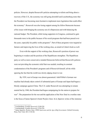 policies. However, despite Roosevelt's policies attempting to reform and bring about a
recovery of the U.S., the economy was still going downhill and Leuchtenburg notes that
the President was becoming more hesitant to implement more legislation that could affect
the economy11
. Roosevelt was also losing support among his fellow Democrats because
of his issues with bringing the economy out of a Depression and with balancing the
national budget. The President, while losing supporters in Congress, continued to gain
thousands more in the public because of his social programs that had been passed over
the years, especially his public works programs12
. Part of these programs were targeted at
farmers and improving the lives of the working class, as noted in Cohen's book as well.
Even with the support of the working class, Roosevelt's position of power was
beginning to weaken and the position of the Republicans strengthen. The Republican
party as well as more conservative minded Democrats believed that Roosevelt's policies
were not providing the economic relief that was needed, resulting in constant
condemnation of the President's programs and of Roosevelt himself, all the while
ignoring the fact that the world was slowly edging closer to war.
By 1939, war in Europe was almost guaranteed. Adolf Hitler's German war
machine had already taken control of substantial parts of Europe and Japan had begun a
bloody campaign against China. The U.S. under Roosevelt was attempting to remain
neutral but by 1940, the President had begun campaigning for the nation to prepare for
war13
. The preparation for the war and the application of the New Deal in a warfare state
is the focus of James Sparrow's book Warfare State. In it, Sparrow writes of the immense
11
Leuchtenburg, Franklin Roosevelt. P.249-250
12
Leuchtenburg, Franklin Roosevelt. P.256-258.
13
James Sparrow, Warfare State: WWII Americans and the Age of Big Government. Oxford University
Press, New York. 2011. P.43-44.
6
 