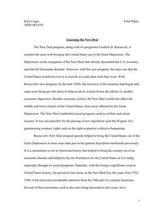 Kyle Cogar Final Paper
AHIS 603/630
Assessing the New Deal
The New Deal program, along with it's progenitor Franklin D. Roosevelt, is
credited the most with bringing the United States out of the Great Depression. The
Depression, at the instigation of the New Deal, had already devastated the U.S. economy
and had left thousands destitute. However, with this new program, the hope was that the
United States would recover or at least be at a state than what they were. With
Roosevelt's new program, by the mid-1930s, the recovery of the economy had begun and
steps were being put into place to help avoid or, at least lessen the effects of, another
economic depression. Besides economic reform, the New Deal would also affect the
middle and lower classes of the United States, those most affected by the Great
Depression. The New Deal established social programs such as welfare and social
security. It was also possible for the passing of new legislation such the Wagner Act,
guaranteeing workers' rights such as the right to practice collective bargaining.
Roosevelt's New Deal program greatly helped to bring the United States out of the
Great Depression in more ways than just in the general description mentioned previously.
It is a momentous event in American history that helped to bring the country out of an
economic disaster and helped to lay the foundation for the United States as it is today,
especially through it's social programs. Naturally, with this being a significant event in
United States history, the period of time know as the New Deal Era, the years from 1932-
1940, it has received considerable attention from the 20th and 21st century historians.
Several of these historians, such as the ones being discussed in this essay, have
1
 