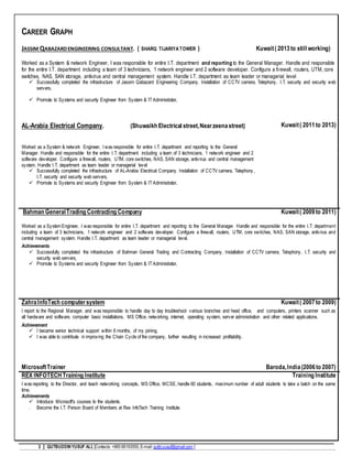 2 QUTBUDDINYUSUF ALI, [Contacts:+965 66193550,E-mail:qutbi.yusuf@gmail.com ]
CAREER GRAPH
JASSIM QABAZARDENGINEERING CONSULTANT. ( SHARQ TIJARIYA TOWER ) Kuwait( 2013 to still working)
Worked as a System & network Engineer, I was responsible for entire I.T. department and reporting to the General Manager. Handle and responsible
for the entire I.T. department including a team of 3 technicians, 1 network engineer and 2 software developer. Configure a firewall, routers, UTM, core
switches, NAS, SAN storage, antivirus and central management system. Handle I.T. department as team leader or managerial level
 Successfully completed the infrastructure of Jassim Qabazard Engineering Company. Installation of CCTV camera, Telephony, I.T. security and security web
servers,
 Promote to Systems and security Engineer from System & IT Administrator,
AL-Arabia Electrical Company. (Shuwaikh Electrical street,Nearzeenastreet)
Worked as a System & network Engineer, I was responsible for entire I.T. department and reporting to the General
Manager. Handle and responsible for the entire I.T. department including a team of 3 technicians, 1 network engineer and 2
software developer. Configure a firewall, routers, UTM, core switches, NAS, SAN storage, antivirus and central management
system. Handle I.T. department as team leader or managerial level
 Successfully completed the infrastructure of AL-Arabia Electrical Company. Installation of CCTV camera, Telephony ,
I.T. security and security web servers,
 Promote to Systems and security Engineer from System & IT Administrator,
Kuwait( 2011to 2013)
Bahman GeneralTrading Contracting Company Kuwait( 2009to 2011)
Worked as a System Engineer, I was responsible for entire I.T. department and reporting to the General Manager. Handle and responsible for the entire I.T. department
including a team of 3 technicians, 1 network engineer and 2 software developer. Configure a firewall, routers, UTM, core switches, NAS, SAN storage, antivirus and
central management system. Handle I.T. department as team leader or managerial level.
Achievements
 Successfully completed the infrastructure of Bahman General Trading and Contracting Company. Installation of CCTV camera, Telephony, I.T. security and
security web servers,
 Promote to Systems and security Engineer from System & IT Administrator,
ZahraInfoTech computersystem Kuwait( 2007to 2009)
I report to the Regional Manager, and was responsible to handle day to day troubleshoot various branches and head office, and computers, printers scanner such as
all hardware and software, computer basic installations, MS Office, networking, internet, operating system, server administration and other related applications.
Achievement
 I became senior technical support within 6 months, of my joining.
 I was able to contribute in improving the Chain Cycle of the company, further resulting in increased profitability.
MicrosoftTrainer Baroda,India(2006to 2007)
REX INFOTECH Training Institute Training Institute
I was reporting to the Director, and teach networking concepts, MS Office, MCSE, handle 60 students, maximum number of adult students to take a batch on the same
time.
Achievements
 Introduce Microsoft's courses to the students.
 Become the I.T. Person Board of Members at Rex InfoTech Training Institute.
 
