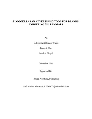 BLOGGERS AS AN ADVERTISING TOOL FOR BRANDS:
TARGETING MILLENNIALS
An
Independent Honors Thesis
Presented by
Mariela Siegel
December 2015
Approved By:
Bruce Weinberg, Marketing
José Molina Machuca, CEO at Trajesamedida.com
 