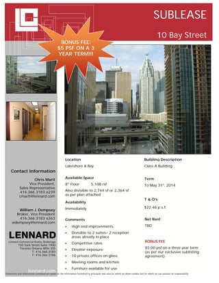 SUBLEASE
                                                                                                                                            10 Bay Street
                                                 BONUS FEE:
                                                $5 PSF ON A 3
                                                YEAR TERM!!!




                                                       Location                                                                 Building Description
                                                       Lakeshore & Bay                                                          Class A Building
     Contact Information
                                                       Available Space                                                          Term
                     Chris Marit
                  Vice President,                      8 Floor:
                                                           th
                                                                               5,108 rsf                                        To May 31st, 2014
            Sales Representative
            416.366.3183 x239                          Also divisible to 2,744 sf or 2,364 sf
            cmarit@lennard.com                         as per plan attached
                                                                                                                                T & O’s
                                                       Availability
                                                       Immediately                                                              $22.46 p.s.f.
        William J. Dempsey
       Broker, Vice President
         416.366.3183 x263                             Comments                                                                  Net Rent
     wdempsey@lennard.com
                                                               High end improvements                                            TBD
                                                               Divisible to 2 suites- 2 reception
                                                                areas already in place
  Lennard Commercial Realty, Brokerage                                                                                           BONUS FEE
           150 York Street Suite 1900
                                                               Competitive rates
            Toronto Ontario M5H 3S5                            Elevator exposure                                                $5.00 psf on a three year term
                    T: 416.366.3183                                                                                              (as per our exclusive sublisting
                    F: 416.366.3186                            10 private offices on glass                                      agreement)
                                                               Meeting rooms and kitchen
                                                               Furniture available for use
                     lennard.com
Statements and information contained are based on the information furnished by principals and sources which we deem reliable but for which we can assume no responsibility
 