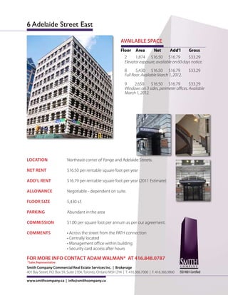 6 Adelaide Street East

                                                                AVAILABLE SPACE
                                                                Floor Area         Net       Add’l      Gross
                                                                  2     1,874 $16.50 $16.79             $33.29
                                                                  Elevator exposure, available on 60 days notice.
                                                                  8       5,430 $16.50 $16.79                  $33.29
                                                                  Full floor. Available March 1, 2012.

                                                                  9    2,650     $16.50 $16.79           $33.29
                                                                  Windows on 3 sides, perimeter offices. Available
                                                                  March 1, 2012.




LOCATION                   Northeast corner of Yonge and Adelaide Streets.

NET RENT                   $16.50 per rentable square foot per year

ADD’L RENT                 $16.79 per rentable square foot per year (2011 Estimate)

ALLOWANCE                  Negotiable - dependent on suite.

FLOOR SIZE                 5,430 s.f.

PARKING                    Abundant in the area

COMMISSION                 $1.00 per square foot per annum as per our agreement.

COMMENTS                   • Across the street from the PATH connection
                           • Centrally located
                           • Management office within building
                           • Security card access after hours

FOR MORE INFO CONTACT ADAM WALMAN* AT 416.848.0787
*Sales Representative
Smith Company Commercial Real Estate Services Inc. | Brokerage
401 Bay Street, P.O. Box 59, Suite 2704, Toronto, Ontario M5H 2Y4 | T. 416.366.7000 | F. 416.366.9800   ISO 9001 Certified

www.smithcompany.ca | info@smithcompany.ca
 