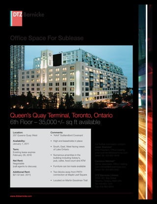 Office Space For Sublease




Queen’s Quay Terminal, Toronto, Ontario
6th Floor – 35,000 +/– sq ft available
  Location:                  Comments:
  207 Queens Quay West       •	 “AAA” Sublandlord Covenant

  Availability:              •	 High end leaseholds in place
  January 1, 2011                                                 For further information contact:
                             •	 South, East, West facing views    Julian Brandon*
  Term:                         of Lake Ontario                   Vice President, Office Leasing
  Existing lease expires                                          julian.brandon@dtzbarnicke.com
  February 29, 2016          •	 Numerous amenities in the         Direct Tel: 416 865 4676
                                building including Sobey’s,
  Net Rent:                     pub, cafes, food court and ATM    Cameron Mitchell*
  Negotiable                                                      Senior Associate, Office Leasing
  (call agents to discuss)   •	 Furniture can be made available   cam.mitchell@dtzbarnicke.com
                                                                  Direct Tel: 416 865 5087
  Additional Rent:           •	 Two blocks away from PATH
  $21.52 (est. 2011)            connection at Maple Leaf Square   DTZ Barnicke Limited
                                                                  2500–401 Bay Street
                             •	 Located on Martin Goodman Trail   Toronto, Ontario, M5H 2Y4
                                                                  Tel: 416 863 1215
                                                                  Fax: 416 863 9855



www.dtzbarnicke.com
 