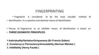 FINGERPRINTING
• Fingerprint is considered to be the most valuable method of
• identification. It is a positive and absolute means of identification
• Theuse of fingerprints as an infallible means of identification is based on
• THREE DOGMATIC PRINCIPLES:
1.Individuality/Variation/Uniqueness (Sir Francis Galton)
2. Constancy or Permanency/Immutability (Herman Welcker )
3. Infallibility (Henry Faulds )
 