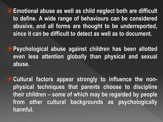 Emotional abuse as well as child neglect both are difficult
to define. A wide range of behaviours can be considered
abusive, and all forms are thought to be underreported,
since it can be difficult to detect as well as to document.
Psychological abuse against children has been allotted
even less attention globally than physical and sexual
abuse.
Cultural factors appear strongly to influence the non-
physical techniques that parents choose to discipline
their children – some of which may be regarded by people
from other cultural backgrounds as psychologically
harmful.
 
