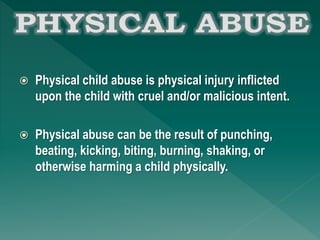  Physical child abuse is physical injury inflicted
upon the child with cruel and/or malicious intent.
 Physical abuse can be the result of punching,
beating, kicking, biting, burning, shaking, or
otherwise harming a child physically.
 