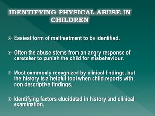  Easiest form of maltreatment to be identified.
 Often the abuse stems from an angry response of
caretaker to punish the child for misbehaviour.
 Most commonly recognized by clinical findings, but
the history is a helpful tool when child reports with
non descriptive findings.
 Identifying factors elucidated in history and clinical
examination.
 