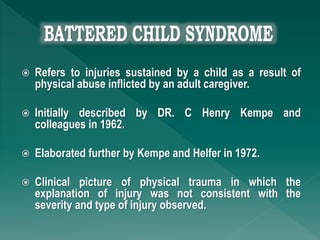  Refers to injuries sustained by a child as a result of
physical abuse inflicted by an adult caregiver.
 Initially described by DR. C Henry Kempe and
colleagues in 1962.
 Elaborated further by Kempe and Helfer in 1972.
 Clinical picture of physical trauma in which the
explanation of injury was not consistent with the
severity and type of injury observed.
 