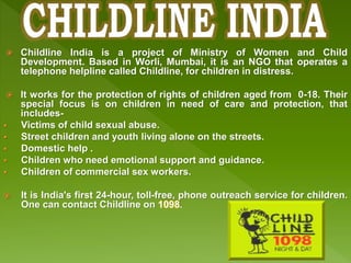  Childline India is a project of Ministry of Women and Child
Development. Based in Worli, Mumbai, it is an NGO that operates a
telephone helpline called Childline, for children in distress.
 It works for the protection of rights of children aged from 0-18. Their
special focus is on children in need of care and protection, that
includes-
 Victims of child sexual abuse.
 Street children and youth living alone on the streets.
 Domestic help .
 Children who need emotional support and guidance.
 Children of commercial sex workers.
 It is India's first 24-hour, toll-free, phone outreach service for children.
One can contact Childline on 1098.
 
