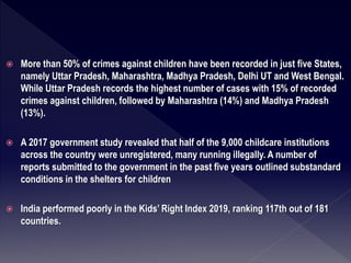  More than 50% of crimes against children have been recorded in just five States,
namely Uttar Pradesh, Maharashtra, Madhya Pradesh, Delhi UT and West Bengal.
While Uttar Pradesh records the highest number of cases with 15% of recorded
crimes against children, followed by Maharashtra (14%) and Madhya Pradesh
(13%).
 A 2017 government study revealed that half of the 9,000 childcare institutions
across the country were unregistered, many running illegally. A number of
reports submitted to the government in the past five years outlined substandard
conditions in the shelters for children
 India performed poorly in the Kids’ Right Index 2019, ranking 117th out of 181
countries.
 