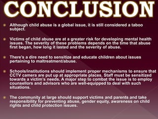  Although child abuse is a global issue, it is still considered a taboo
subject.
 Victims of child abuse are at a greater risk for developing mental health
issues. The severity of these problems depends on the time that abuse
first began, how long it lasted and the severity of abuse.
 There’s a dire need to sensitize and educate children about issues
pertaining to maltreatment/abuse.
 Schools/institutions should implement proper mechanisms to ensure that
CCTV camera are put up at appropriate places. Staff must be sensitized
towards a victim’s needs. A major step to combat the issue is to employ
counsellors and advisors who are well-equipped to deal with such
situations.
 The community at large should support victims and parents and take
responsibility for preventing abuse, gender equity, awareness on child
rights and child protection issues.
 