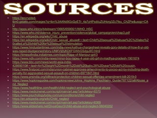 • https://encrypted-
tbn0.gstatic.com/images?q=tbn%3AANd9GcQyETr_4a7yHPsdiiuZUHorg3Zc7feu_ChZPw&usqp=CA
U
• http://apps.who.int/iris/bitstream/10665/65900/1/WHO_HSC
• https://www.who.int/violence_injury_prevention/violence/global_campaign/en/chap3.pdf
• https://en.wikipedia.org/wiki/Child_abuse
• https://en.wikipedia.org/wiki/Child_sexual_abuse#:~:text=Child%20sexual%20abuse%2C%20also%2
0called,a%20child%20for%20sexual%20stimulation.
• https://www.hindustantimes.com/india-news/kathua-chargesheet-reveals-gory-details-of-how-8-yr-old-
was-raped-bludgeoned/story-UNKVij0yKD6FGWbGSdgu9O.html
• https://timesofindia.indiatimes.com/topic/Rape-of-Manipur-girl/3
• https://www.ndtv.com/india-news/minor-boy-rapes-4-year-old-girl-in-madhya-pradesh-1901674
• https://www.bbc.com/news/world-asia-india-
42869010#:~:text=An%20eight%2Dmonth%2Dold%20baby,28%2Dyear%2Dold%20cousin.
• https://www.firstpost.com/india/union-cabinet-approves-amendments-to-pocso-act-by-including-death-
penalty-for-aggravated-sexual-assault-on-children-6971841.html
• https://www.prsindia.org/billtrack/protection-children-sexual-offences-amendment-bill-2019-0
• https://www.hopkinsguides.com/hopkins/view/Johns_Hopkins_Psychiatry_Guide/787122/all/Abuse_a
nd_Neglect
• https://www.healthline.com/health/child-neglect-and-psychological-abuse
• https://www.medicinenet.com/script/main/art.asp?articlekey=8370
• https://www.psychologytoday.com/us/conditions/child-neglect
• https://en.wikipedia.org/wiki/Child_neglect
• https://www.medicinenet.com/script/main/art.asp?articlekey=8369
• https://www.slideshare.net/DivyaGaur3/child-abuse-and-neglect-56040202
 