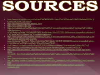 • https://www.ncbi.nlm.nih.gov/pmc/articles/PMC4614596/#:~:text=Child%20abuse%20is%20referred%20to,%
E2%80%9D%20(7%2C%208).
• https://en.wikipedia.org/wiki/Childline_India
• https://www.childlineindia.org/
• https://www.google.com/url?sa=i&url=https%3A%2F%2Fwww.girlsnotbrides.org%2Fmembers%2Fchildline-
india-foundation-
cif%2F&psig=AOvVaw1DKPoAHIZR23DIi_Bhx3Xr&ust=1604575770931000&source=images&cd=vfe&ved=0
CA0QjhxqFwoTCLD-0Njk6OwCFQAAAAAdAAAAABAD
• https://www.google.com/url?sa=i&url=https%3A%2F%2Fwww.deccanchronicle.com%2Fdiscourse%2F12111
7%2Fabusive-parents-dont-skip-this-
page.html&psig=AOvVaw1_7M8wyFL9hzKHzeP2al7d&ust=1604579186886000&source=images&cd=vfe&ve
d=0CA0QjhxqFwoTCNiDrrbx6OwCFQAAAAAdAAAAABAD
• https://www.cry.org/wp-content/uploads/2018/01/CRY-Media-release-Crime-against-Children-2017.pdf
• https://www.dw.com/en/sexual-abuse-cases-and-indias-failure-to-protect-children/a-45003832
• https://www.deccanchronicle.com/nation/current-affairs/170519/india-performs-poorly-in-kids-right-index-
ranks-
117.html#:~:text=Hyderabad%3A%20India%20stands%20in%20a,equipped%20to%20improve%20child%20r
ights.
• https://neurosciencenews.com/child-abuse-mental-health-
9981/#:~:text=Children%20who%20are%20physically%20or,University%20of%20Alabama%20at%20Birming
ham.
• https://www.deccanchronicle.com/nation/current-affairs/130917/child-safety-schools-up-security-
measures.html
 