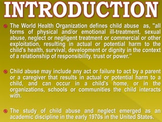  The World Health Organization defines child abuse as, "all
forms of physical and/or emotional ill-treatment, sexual
abuse, neglect or negligent treatment or commercial or other
exploitation, resulting in actual or potential harm to the
child's health, survival, development or dignity in the context
of a relationship of responsibility, trust or power.”
 Child abuse may include any act or failure to act by a parent
or a caregiver that results in actual or potential harm to a
child, and can occur in a child's home, or in the
organizations, schools or communities the child interacts
with.
 The study of child abuse and neglect emerged as an
academic discipline in the early 1970s in the United States.
 