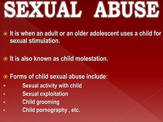  It is when an adult or an older adolescent uses a child for
sexual stimulation.
 It is also known as child molestation.
 Forms of child sexual abuse include:
 Sexual activity with child
 Sexual exploitation
 Child grooming
 Child pornography , etc.
 