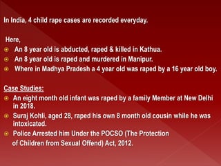 In India, 4 child rape cases are recorded everyday.
Here,
 An 8 year old is abducted, raped & killed in Kathua.
 An 8 year old is raped and murdered in Manipur.
 Where in Madhya Pradesh a 4 year old was raped by a 16 year old boy.
Case Studies:
 An eight month old infant was raped by a family Member at New Delhi
in 2018.
 Suraj Kohli, aged 28, raped his own 8 month old cousin while he was
intoxicated.
 Police Arrested him Under the POCSO (The Protection
of Children from Sexual Offend) Act, 2012.
 