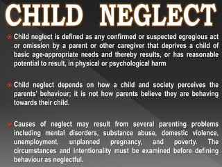  Child neglect is defined as any confirmed or suspected egregious act
or omission by a parent or other caregiver that deprives a child of
basic age-appropriate needs and thereby results, or has reasonable
potential to result, in physical or psychological harm
 Child neglect depends on how a child and society perceives the
parents’ behaviour; it is not how parents believe they are behaving
towards their child.
 Causes of neglect may result from several parenting problems
including mental disorders, substance abuse, domestic violence,
unemployment, unplanned pregnancy, and poverty. The
circumstances and intentionality must be examined before defining
behaviour as neglectful.
 