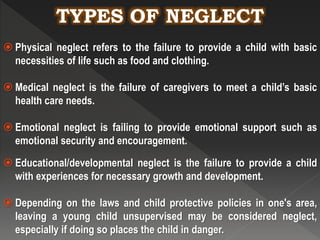 TYPES OF NEGLECT
 Physical neglect refers to the failure to provide a child with basic
necessities of life such as food and clothing.
 Medical neglect is the failure of caregivers to meet a child’s basic
health care needs.
 Emotional neglect is failing to provide emotional support such as
emotional security and encouragement.
 Educational/developmental neglect is the failure to provide a child
with experiences for necessary growth and development.
 Depending on the laws and child protective policies in one's area,
leaving a young child unsupervised may be considered neglect,
especially if doing so places the child in danger.
 