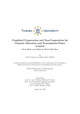Combined Cooperation and Non-Cooperation for
Channel Allocation and Transmission Power
Control
Wi-5: What to do With the Wi-Fi Wild West
by
M.P.P. (Maran) van Heesch BSc (729120)
A thesis submitted in partial fulﬁllment of the requirements for the degree of
Master of Science in Econometrics and Mathematical Economics.
School of Economics and Management
Tilburg University
Supervisors
prof. dr. A.J.J. Talman (Tilburg Univrsity)
prof. dr. P.E.M. Borm (Tilburg University)
P.L.J. Wissink MSc (TNO)
drs. F.T.H.M. Berkers (TNO)
August 21, 2016
 