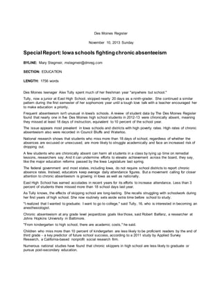Des Moines Register
November 10, 2013 Sunday
SpecialReport: Iowa schools fightingchronic absenteeism
BYLINE: Mary Stegmeir, mstegmeir@dmreg.com
SECTION: EDUCATION
LENGTH: 1756 words
Des Moines teenager Alex Tully spent much of her freshman year "anywhere but school."
Tully, now a junior at East High School, skipped nearly 20 days as a ninth-grader. She continued a similar
pattern during the first semester of her sophomore year until a tough love talk with a teacher encouraged her
to make education a priority.
Frequent absenteeism isn't unusual in Iowa's schools. A review of student data by The Des Moines Register
found that nearly one in five Des Moines high school students in 2012-13 were chronically absent, meaning
they missed at least 18 days of instruction, equivalent to 10 percent of the school year.
The issue appears most prevalent in Iowa schools and districts with high poverty rates. High rates of chronic
absenteeism also were recorded in Council Bluffs and Waterloo.
National research shows that students who miss more than 18 days of school, regardless of whether the
absences are excused or unexcused, are more likely to struggle academically and face an increased risk of
dropping out.
A few students who are chronically absent can harm all students in a class by tying up time on remedial
lessons, researchers say. And it can undermine efforts to elevate achievement across the board, they say,
like the major education reforms passed by the Iowa Legislature last spring.
The federal government and most states, including Iowa, do not require school districts to report chronic
absence rates. Instead, educators keep average daily attendance figures. But a movement calling for closer
attention to chronic absenteeism is growing in Iowa as well as nationally.
East High School has earned accolades in recent years for its efforts to increase attendance. Less than 3
percent of students there missed more than 18 school days last year.
As Tully knows, the effects of skipping school are long-lasting. She recalls struggling with schoolwork during
her first years of high school. She now routinely sets aside extra time before school to study.
"I realized that I wanted to graduate; I want to go to college," said Tully, 16, who is interested in becoming an
anesthesiologist.
Chronic absenteeism at any grade level jeopardizes goals like those, said Robert Balfanz, a researcher at
Johns Hopkins University in Baltimore.
"From kindergarten to high school, there are academic costs," he said.
Children who miss more than 10 percent of kindergarten are less likely to be proficient readers by the end of
third grade - a key predictor of future school success, according to a 2011 study by Applied Survey
Research, a California-based nonprofit social research firm.
Numerous national studies have found that chronic skippers in high school are less likely to graduate or
pursue post-secondary education.
 