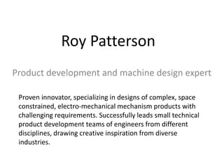 Roy Patterson
Product development and machine design expert
Proven innovator, specializing in designs of complex, space
constrained, electro-mechanical mechanism products with
challenging requirements. Successfully leads small technical
product development teams of engineers from different
disciplines, drawing creative inspiration from diverse
industries.
 