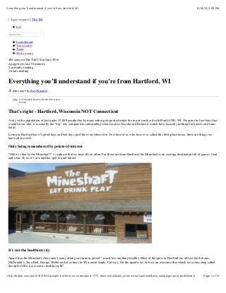6/14/16, 3:05 PMEverything you'll understand if you're from Hartford, WI
Page 1 of 10http://thetab.com/us/2016/06/14/people-hartford-wi-understand-1771…dium=email&utm_source=transactional&utm_campaign=post_published_0
Toggle navigation The Tab
US
Search for...
Leaderboard
Your stories
Team
Write a story
404 story on The Tab US in June 2016
4 pageviews last 30 minutes
1 currently reading
1 hours reading
Everything you’ll understand if you’re from Hartford, WI
28 mins ago • Kelsey Knepler
That's right - Hartford, Wisconsin NOT Connecticut
A city with a population of just under 15,000 people that by many either gets pushed under the rug or confused with HartLAND, WI. Despite the fact that it has
a small town vibe, it is actually the “big” city compared to surrounding towns such as Neosho and Rubicon, which have basically nothing but houses and farm
ﬁelds.
Living in Hartford has it’s good days and bad days just like everywhere else. For those of us who have ever called this little place home, these are things we
know all too well.
Only being remembered by points-of-interest
“Ohhh, is that by the Mineshaft?” is a phrase that we hear all too often. For those not from Hartford, the Mineshaft is an exciting destination full of games, food
and a bar. To us, it’s just another spot to grab dinner.
It’s not the healthiest city
Apart from the Mineshaft, there aren’t many dining out options period – much less anything healthy. Most of the spots in Hartford are all fast-food chains:
McDonald’s, Taco Bell, George Webbs and of course the Wisconsin staple: Culver’s. On the upside, we do have an awesome throwback ice cream shop called
Scoop DeVille. Ice cream is healthy right?
2,470 people like this. Be the ﬁrst of your
friends.
LikeLike
 