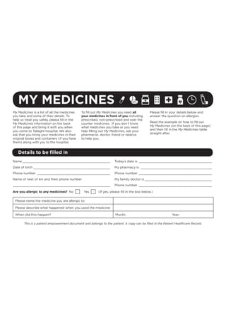 MY MEDICINES
Details to be ﬁlled in
My Medicines is a list of all the medicines
you take and some of their details. To
help us treat you safely, please ﬁll in the
My Medicines information on the back
of this page and bring it with you when
you come to Tallaght hospital. We also
ask that you bring your medicines in their
original boxes and containers (if you have
them) along with you to the hospital.
To ﬁll out My Medicines you need all
your medicines in front of you including
prescribed, non-prescribed and over the
counter medicines. If you don’t know
what medicines you take or you need
help ﬁlling out My Medicines, ask your
pharmacist, doctor, friend or relative
to help you.
Please ﬁll in your details below and
answer the question on allergies.
Read the example on how to ﬁll out
My Medicines (on the back of this page)
and then ﬁll in the My Medicines table
straight after.
Name_______________________________________________
Date of birth _________________________________________
Phone number _______________________________________
Name of next of kin and their phone number
____________________________________________________
Today’s date is _______________________________________
My pharmacy is ______________________________________
Phone number _______________________________________
My family doctor is ____________________________________
Phone number _______________________________________
Are you allergic to any medicines? No Yes (If yes, please ﬁll in the box below.)
Please name the medicine you are allergic to:
Please describe what happened when you used the medicine:
When did this happen? Month: Year:
This is a patient empowerment document and belongs to the patient. A copy can be ﬁled in the Patient Healthcare Record.
 