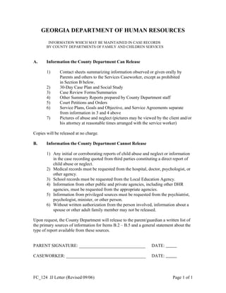 GEORGIA DEPARTMENT OF HUMAN RESOURCES
INFORMATION WHICH MAY BE MAINTAINED IN CASE RECORDS
BY COUNTY DEPARTMENTS OF FAMILY AND CHILDREN SERVICES
A. Information the County Department Can Release
1) Contact sheets summarizing information observed or given orally by
Parents and others to the Services Caseworker, except as prohibited
in Section B below.
2) 30-Day Case Plan and Social Study
3) Case Review Forms/Summaries
4) Other Summary Reports prepared by County Department staff
5) Court Petitions and Orders
6) Service Plans, Goals and Objective, and Service Agreements separate
from information in 3 and 4 above
7) Pictures of abuse and neglect (pictures may be viewed by the client and/or
his attorney at reasonable times arranged with the service worker)
Copies will be released at no charge.
B. Information the County Department Cannot Release
1) Any initial or corroborating reports of child abuse and neglect or information
in the case recording quoted from third parties constituting a direct report of
child abuse or neglect.
2) Medical records must be requested from the hospital, doctor, psychologist, or
other agency.
3) School records must be requested from the Local Education Agency.
4) Information from other public and private agencies, including other DHR
agencies, must be requested from the appropriate agencies.
5) Information from privileged sources must be requested from the psychiatrist,
psychologist, minister, or other person.
6) Without written authorization from the person involved, information about a
spouse or other adult family member may not be released.
Upon request, the County Department will release to the parent/guardian a written list of
the primary sources of information for Items B.2 – B.5 and a general statement about the
type of report available from these sources.
PARENT SIGNATURE: ______________________________ DATE:      
CASEWORKER: ____________________________________ DATE:      
FC_124 JJ Letter (Revised 09/06) Page 1 of 1
 