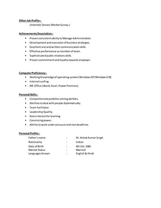 Other Job Profile:-
(Internet/Server/ MarketSurvey.)
Achievements/Association:-
• ProvenconsistentabilitytoManage Administration.
• Developmentandexecutionof businessstrategies.
• Excellentoral andwrittencommunicationskills.
• Effective performance asmemberof team.
• Sophisticatedpublicrelationsskills.
• Provencommitmentandloyaltytowardsemployer.
ComputerProficiency:-
• WorkingKnowledgeof operating system(WindowsXP/Windows7/8)
• Internetsurfing.
• MS Office (Word,Excel,PowerPointetc).
Personal Skills:-
• Comprehensiveproblemsolvingabilities.
• Abilitiestodeal withpeople diplomatically.
• Team facilitator.
• LeadershipQuality.
• Keeninterestforlearning.
• Convincingpower.
• Abilitytoworkunderpressure andmetdeadlines
Personal Profile:-
Father’sname : Sh. AshokKumar Singh
Nationality : Indian
Date of Birth : 4th Oct 1985
Marital Status : Married
LanguagesKnown : English& Hindi
 