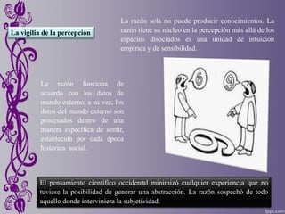 La vigilia de la percepción
La razón sola no puede producir conocimientos. La
razón tiene su núcleo en la percepción más allá de los
espacios disociados es una unidad de intuición
empírica y de sensibilidad.
El pensamiento científico occidental minimizó cualquier experiencia que no
tuviese la posibilidad de generar una abstracción. La razón sospechó de todo
aquello donde interviniera la subjetividad.
La razón funciona de
acuerdo con los datos de
mundo externo, a su vez, los
datos del mundo externo son
procesados dentro de una
manera específica de sentir,
establecida por cada época
histórica social.
 