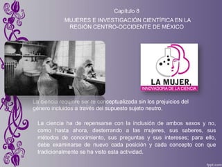 Capítulo 8
MUJERES E INVESTIGACIÓN CIENTÍFICA EN LA
REGIÓN CENTRO-OCCIDENTE DE MÉXICO
La ciencia requiere ser re conceptualizada sin los prejuicios del
género incluidos a través del supuesto sujeto neutro.
La ciencia ha de repensarse con la inclusión de ambos sexos y no,
como hasta ahora, desterrando a las mujeres, sus saberes, sus
métodos de conocimiento, sus preguntas y sus intereses; para ello,
debe examinarse de nuevo cada posición y cada concepto con que
tradicionalmente se ha visto esta actividad.
 