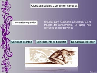 Conocimiento y orden
Ciencias sociales y condición humana
Conocer para dominar la naturaleza fue el
modelo del conocimiento. La razón, nos
confunde en sus desvaríos
Como son el orden El instrumento de bienestar La máscara del poder
 