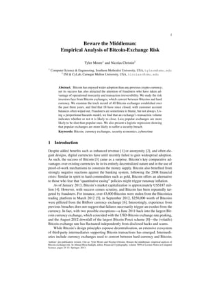 1

Beware the Middleman:
Empirical Analysis of Bitcoin-Exchange Risk
Tyler Moore1 and Nicolas Christin2
1

Computer Science & Engineering, Southern Methodist University, USA, tylerm@smu.edu
2
INI & CyLab, Carnegie Mellon University, USA, nicolasc@cmu.edu

Abstract. Bitcoin has enjoyed wider adoption than any previous crypto-currency;
yet its success has also attracted the attention of fraudsters who have taken advantage of operational insecurity and transaction irreversibility. We study the risk
investors face from Bitcoin exchanges, which convert between Bitcoins and hard
currency. We examine the track record of 40 Bitcoin exchanges established over
the past three years, and ﬁnd that 18 have since closed, with customer account
balances often wiped out. Fraudsters are sometimes to blame, but not always. Using a proportional hazards model, we ﬁnd that an exchange’s transaction volume
indicates whether or not it is likely to close. Less popular exchanges are more
likely to be shut than popular ones. We also present a logistic regression showing
that popular exchanges are more likely to suffer a security breach.
Keywords: Bitcoin, currency exchanges, security economics, cybercrime

1

Introduction

Despite added beneﬁts such as enhanced revenue [1] or anonymity [2], and often elegant designs, digital currencies have until recently failed to gain widespread adoption.
As such, the success of Bitcoin [3] came as a surprise. Bitcoin’s key comparative advantages over existing currencies lie in its entirely decentralized nature and in the use of
proof-of-work mechanisms to constrain the money supply. Bitcoin also beneﬁted from
strongly negative reactions against the banking system, following the 2008 ﬁnancial
crisis: Similar in spirit to hard commodities such as gold, Bitcoin offers an alternative
to those who fear that “quantitative easing” policies might trigger runaway inﬂation.
As of January 2013, Bitcoin’s market capitalization is approximately US$187 million [4]. However, with success comes scrutiny, and Bitcoin has been repeatedly targeted by fraudsters. For instance, over 43,000 Bitcoins were stolen from the Bitcoinica
trading platform in March 2012 [5]; in September 2012, $250,000 worth of Bitcoins
were pilfered from the Bitﬂoor currency exchange [6]. Interestingly, experience from
previous breaches does not suggest that failures necessarily trigger an exodus from the
currency. In fact, with two possible exceptions—a June 2011 hack into the largest Bitcoin currency exchange, which coincided with the USD-Bitcoin exchange rate peaking,
and the August 2012 downfall of the largest Bitcoin Ponzi scheme [8]—the (volatile)
Bitcoin exchange rate has ﬂuctuated independently from disclosed hacks and scams.
While Bitcoin’s design principles espouse decentralization, an extensive ecosystem
of third-party intermediaries supporting Bitcoin transactions has emerged. Intermediaries include currency exchanges used to convert between hard currency and Bitcoin;
Authors’ pre-publication version. Cite as: Tyler Moore and Nicolas Christin. Beware the middleman: empirical analysis of
Bitcoin-exchange risk. In Ahmad-Reza Sadeghi, editor, Financial Cryptography, volume 7859 of Lecture Notes in Computer
Science, pages 25-33. Springer, 2013.

 