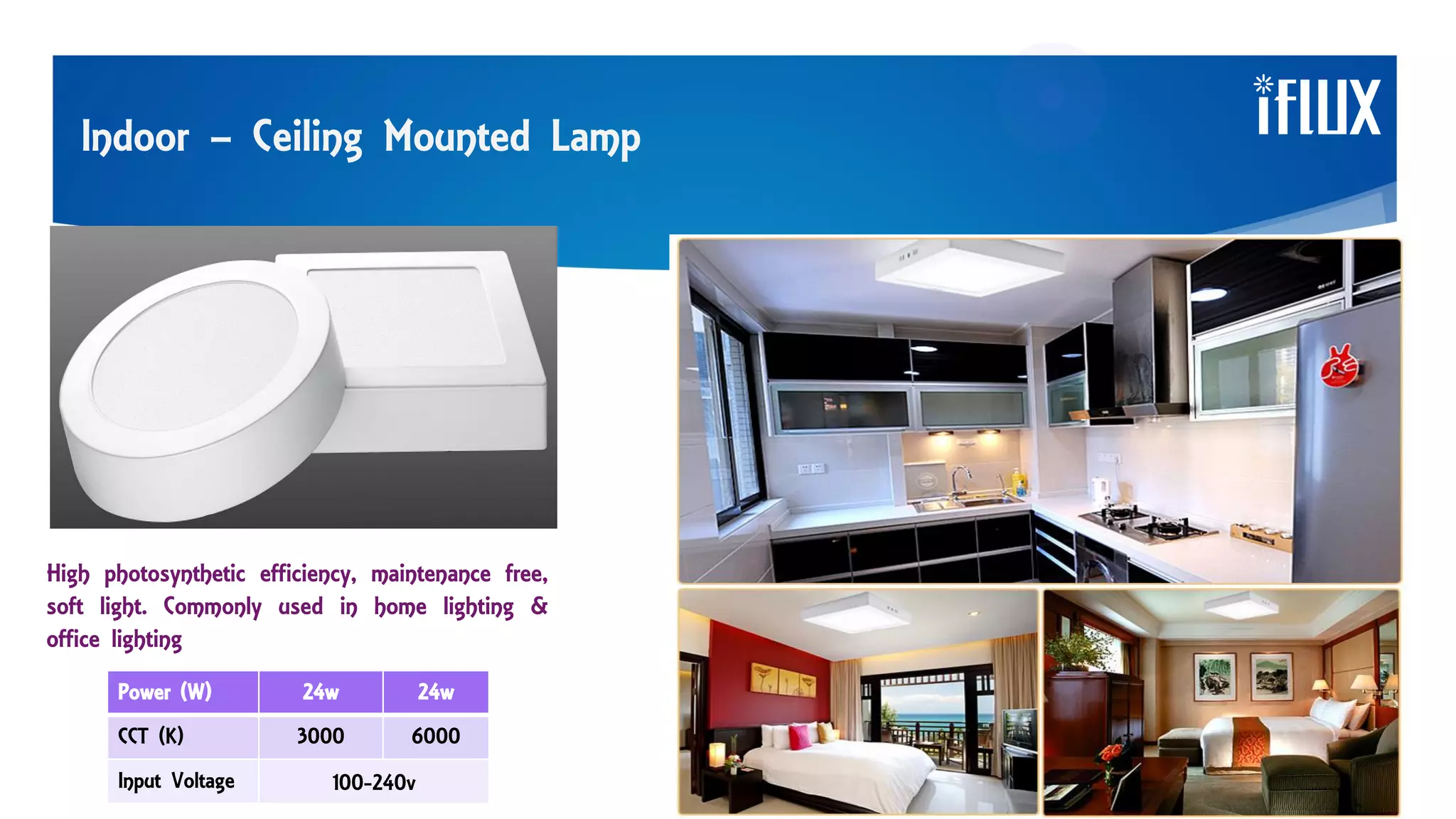 Indoor – Ceiling Mounted Lamp
High photosynthetic efficiency, maintenance free,
soft light. Commonly used in home lighting &
office lighting
Power (W) 24w 24w
CCT (K) 3000 6000
Input Voltage 100-240v
 