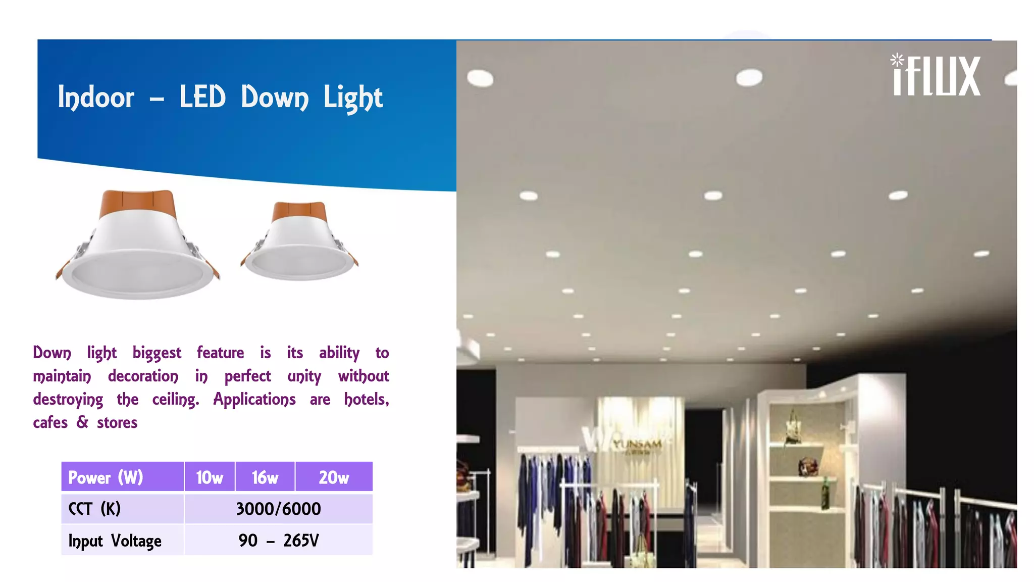 Indoor – LED Down Light
Power (W) 10w 16w 20w
CCT (K) 3000/6000
Input Voltage 90 – 265V
Down light biggest feature is its ability to
maintain decoration in perfect unity without
destroying the ceiling. Applications are hotels,
cafes & stores
 