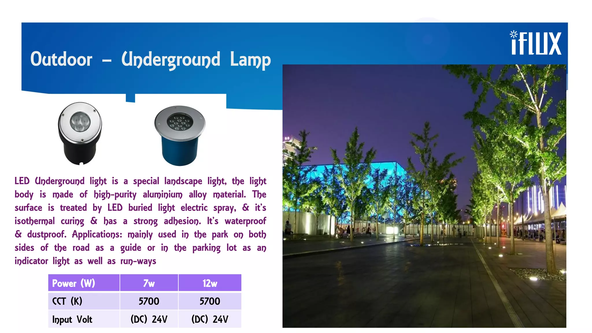 Outdoor – Underground Lamp
LED Underground light is a special landscape light, the light
body is made of high-purity aluminium alloy material. The
surface is treated by LED buried light electric spray, & it’s
isothermal curing & has a strong adhesion. It’s waterproof
& dustproof. Applications: mainly used in the park on both
sides of the road as a guide or in the parking lot as an
indicator light as well as run-ways
Power (W) 7w 12w
CCT (K) 5700 5700
Input Volt (DC) 24V (DC) 24V
 