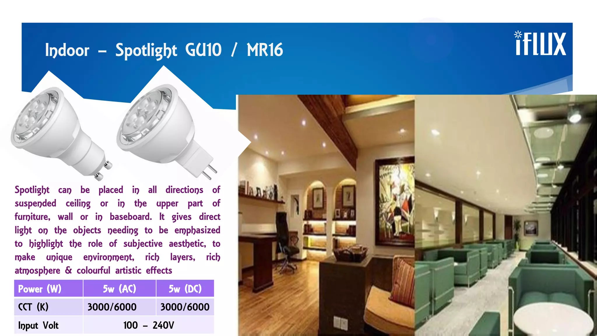 Indoor – Spotlight GU10 / MR16
Spotlight can be placed in all directions of
suspended ceiling or in the upper part of
furniture, wall or in baseboard. It gives direct
light on the objects needing to be emphasized
to highlight the role of subjective aesthetic, to
make unique environment, rich layers, rich
atmosphere & colourful artistic effects
Power (W) 5w (AC) 5w (DC)
CCT (K) 3000/6000 3000/6000
Input Volt 100 – 240V
 